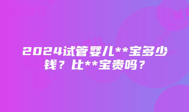 2024试管婴儿**宝多少钱？比**宝贵吗？