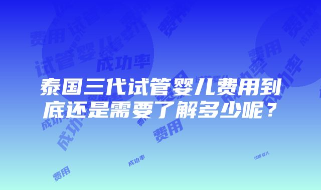 泰国三代试管婴儿费用到底还是需要了解多少呢？