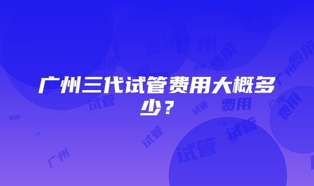 广州三代试管费用大概多少？