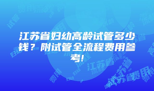 江苏省妇幼高龄试管多少钱？附试管全流程费用参考!