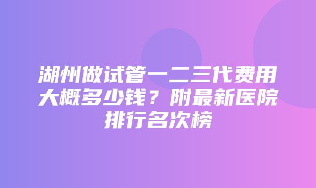 湖州做试管一二三代费用大概多少钱？附最新医院排行名次榜