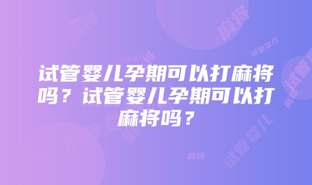 试管婴儿孕期可以打麻将吗？试管婴儿孕期可以打麻将吗？