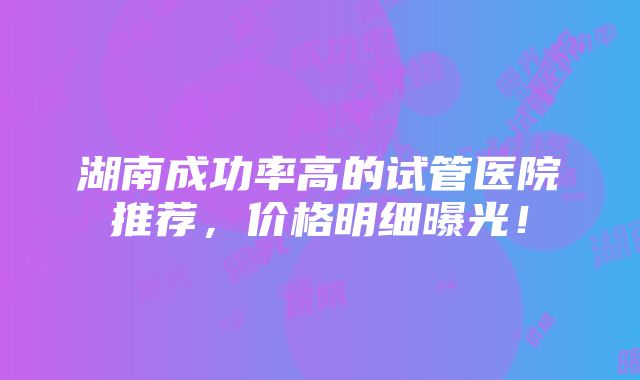 湖南成功率高的试管医院推荐，价格明细曝光！