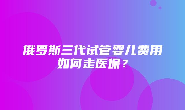 俄罗斯三代试管婴儿费用如何走医保？