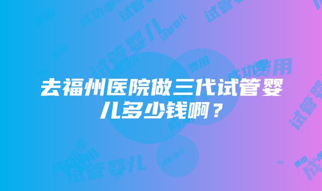 去福州医院做三代试管婴儿多少钱啊？