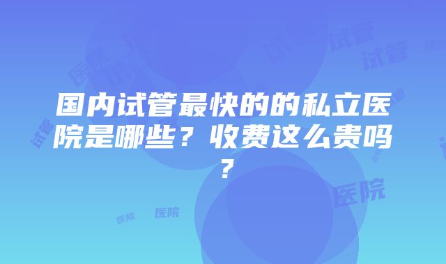 国内试管最快的的私立医院是哪些？收费这么贵吗？