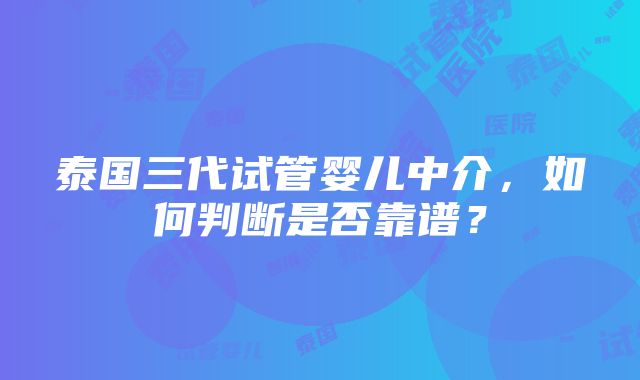 泰国三代试管婴儿中介，如何判断是否靠谱？