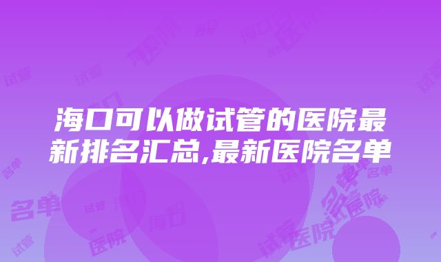 海口可以做试管的医院最新排名汇总,最新医院名单