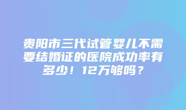 贵阳市三代试管婴儿不需要结婚证的医院成功率有多少！12万够吗？