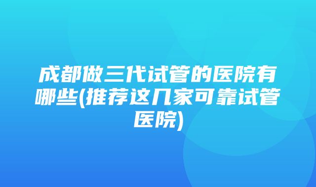 成都做三代试管的医院有哪些(推荐这几家可靠试管医院)