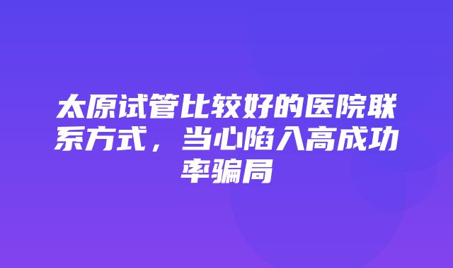 太原试管比较好的医院联系方式，当心陷入高成功率骗局