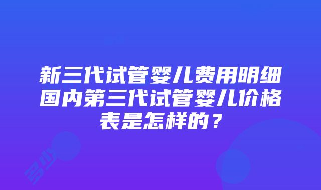 新三代试管婴儿费用明细国内第三代试管婴儿价格表是怎样的？