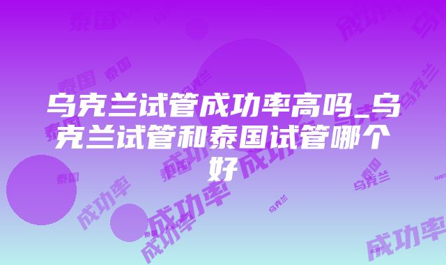 乌克兰试管成功率高吗_乌克兰试管和泰国试管哪个好