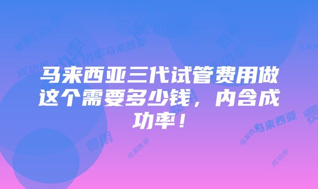 马来西亚三代试管费用做这个需要多少钱，内含成功率！