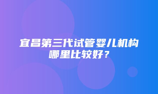 宜昌第三代试管婴儿机构哪里比较好？