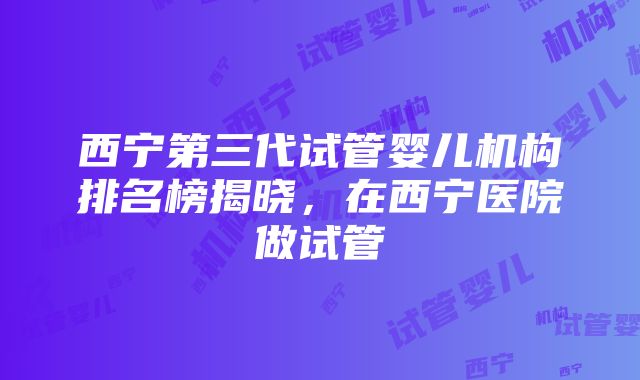 西宁第三代试管婴儿机构排名榜揭晓，在西宁医院做试管