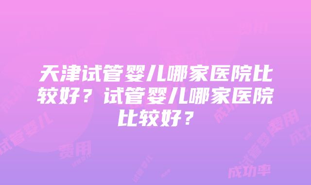 天津试管婴儿哪家医院比较好？试管婴儿哪家医院比较好？