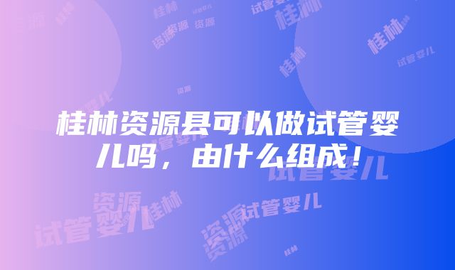 桂林资源县可以做试管婴儿吗，由什么组成！