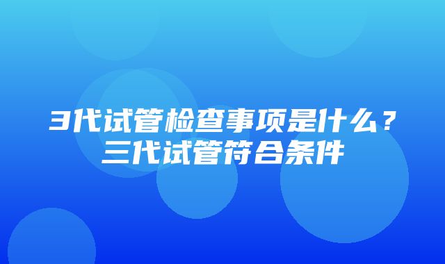 3代试管检查事项是什么？三代试管符合条件