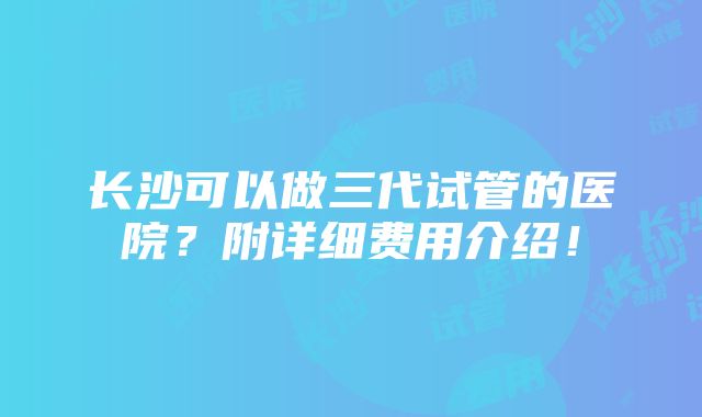 长沙可以做三代试管的医院？附详细费用介绍！