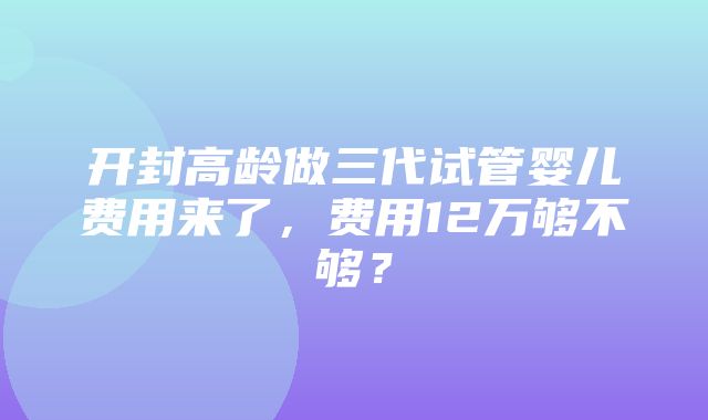 开封高龄做三代试管婴儿费用来了，费用12万够不够？