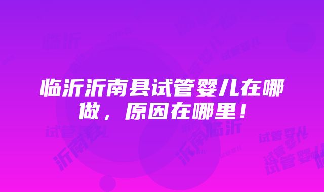 临沂沂南县试管婴儿在哪做，原因在哪里！