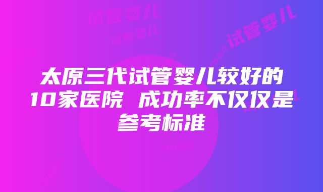 太原三代试管婴儿较好的10家医院 成功率不仅仅是参考标准