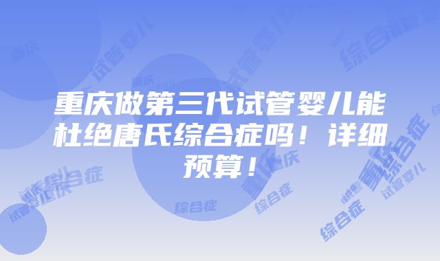 重庆做第三代试管婴儿能杜绝唐氏综合症吗！详细预算！