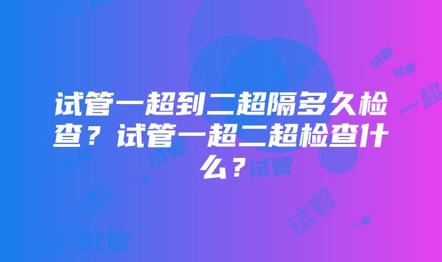 试管一超到二超隔多久检查？试管一超二超检查什么？