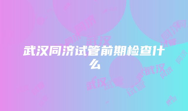 武汉同济试管前期检查什么