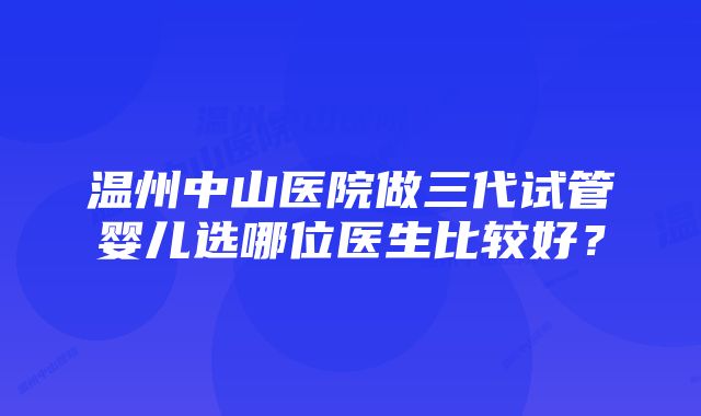 温州中山医院做三代试管婴儿选哪位医生比较好？