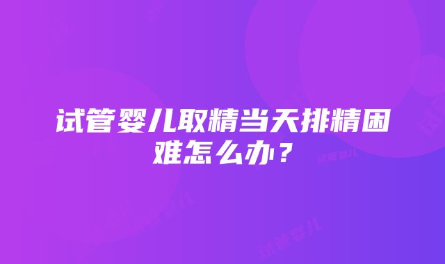 试管婴儿取精当天排精困难怎么办？