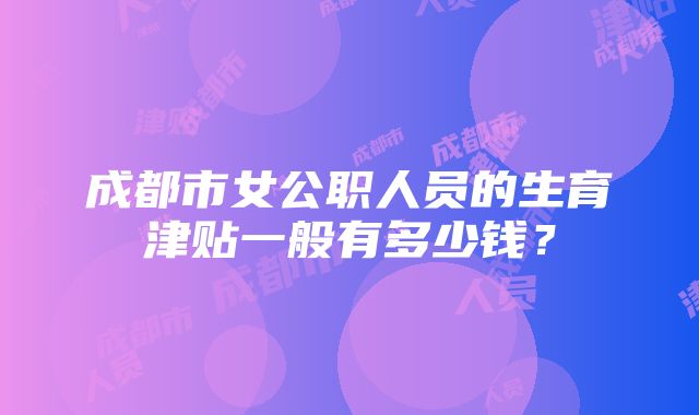 成都市女公职人员的生育津贴一般有多少钱？