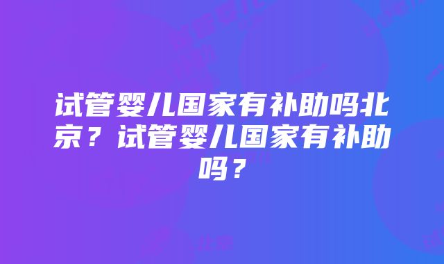 试管婴儿国家有补助吗北京？试管婴儿国家有补助吗？