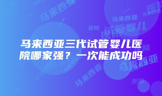 马来西亚三代试管婴儿医院哪家强？一次能成功吗