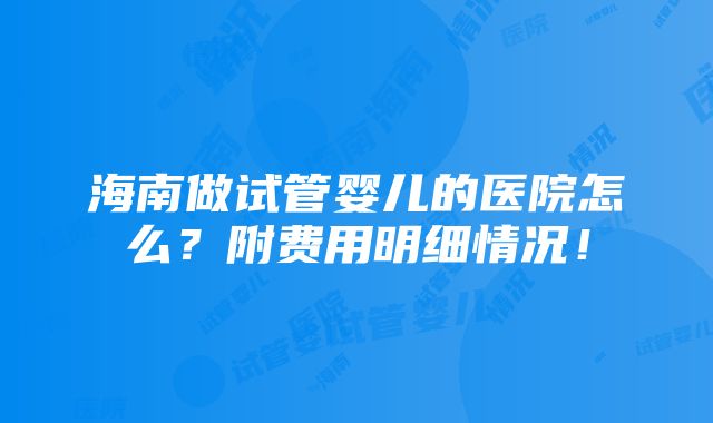 海南做试管婴儿的医院怎么？附费用明细情况！