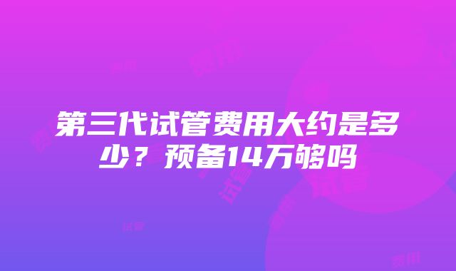 第三代试管费用大约是多少？预备14万够吗