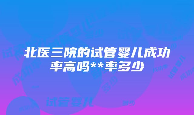 北医三院的试管婴儿成功率高吗**率多少