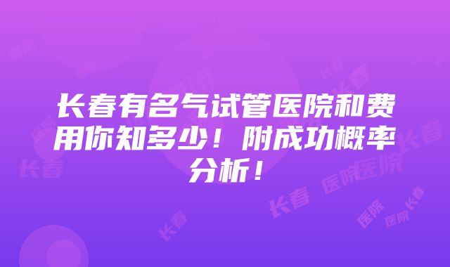 长春有名气试管医院和费用你知多少！附成功概率分析！