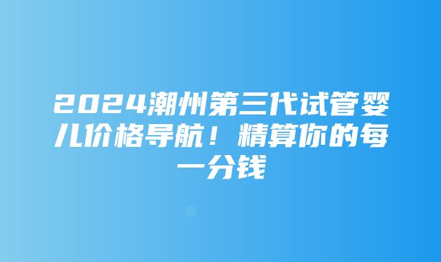 2024潮州第三代试管婴儿价格导航！精算你的每一分钱