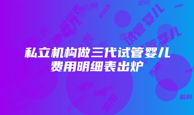 私立机构做三代试管婴儿费用明细表出炉