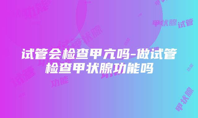 试管会检查甲亢吗-做试管检查甲状腺功能吗