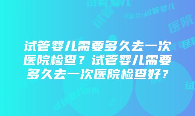 试管婴儿需要多久去一次医院检查？试管婴儿需要多久去一次医院检查好？