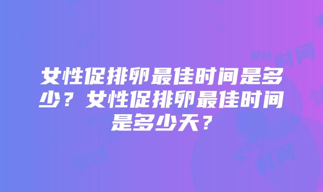 女性促排卵最佳时间是多少？女性促排卵最佳时间是多少天？