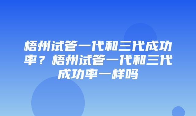 梧州试管一代和三代成功率？梧州试管一代和三代成功率一样吗