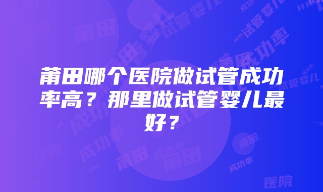 莆田哪个医院做试管成功率高？那里做试管婴儿最好？