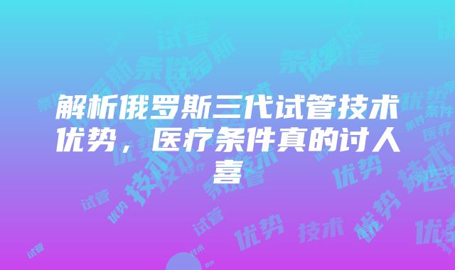 解析俄罗斯三代试管技术优势，医疗条件真的讨人喜