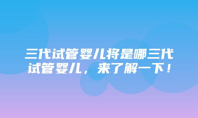 三代试管婴儿将是哪三代试管婴儿，来了解一下！