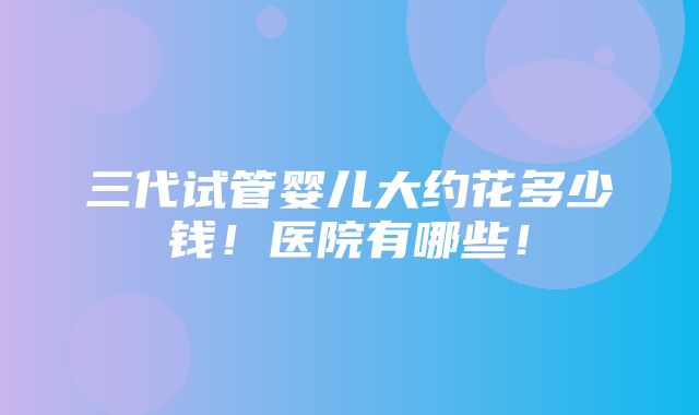 三代试管婴儿大约花多少钱！医院有哪些！