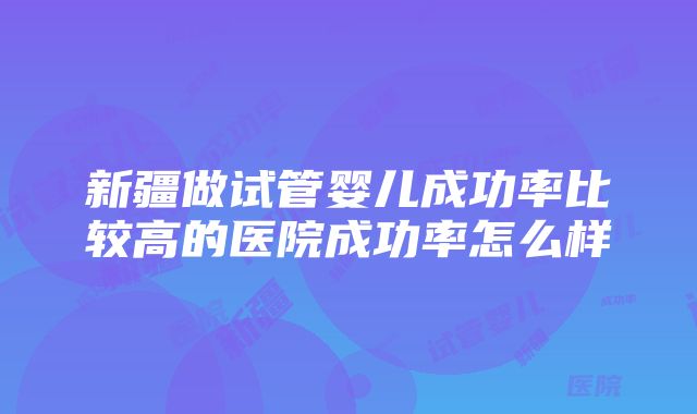 新疆做试管婴儿成功率比较高的医院成功率怎么样